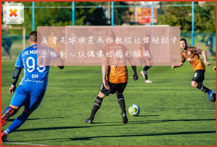 高清足球明星画作教程让你轻松学会绘制心仪偶像的精彩瞬间