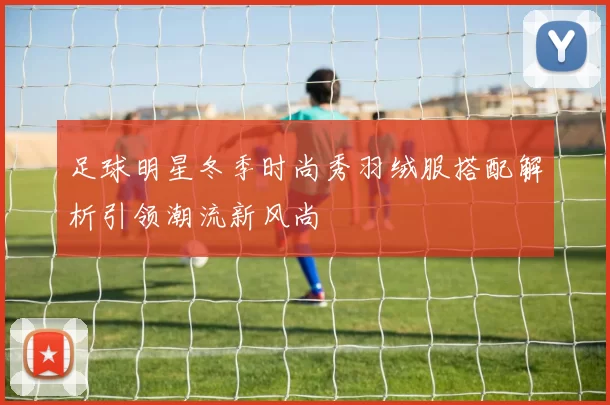 足球明星冬季时尚秀羽绒服搭配解析引领潮流新风尚