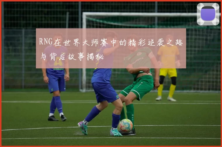 RNG在世界大师赛中的精彩逆袭之路与背后故事揭秘