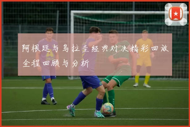 阿根廷与乌拉圭经典对决精彩回放全程回顾与分析