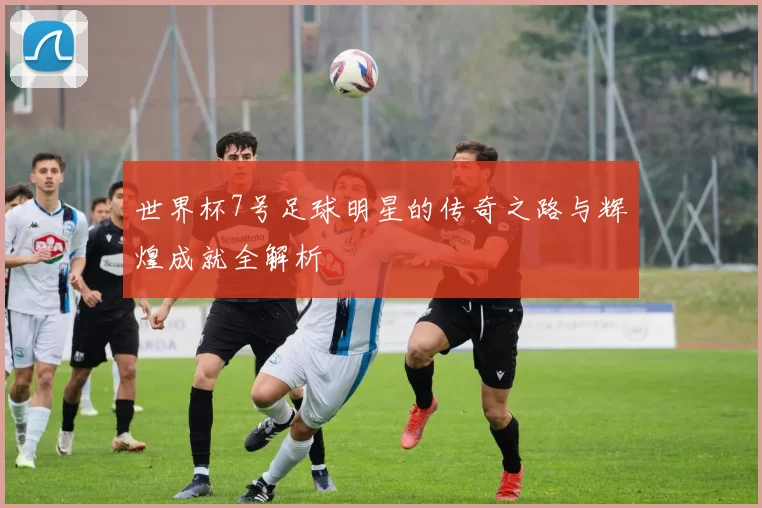 世界杯7号足球明星的传奇之路与辉煌成就全解析