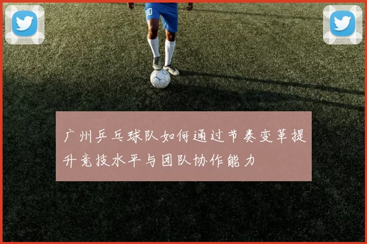 广州乒乓球队如何通过节奏变革提升竞技水平与团队协作能力