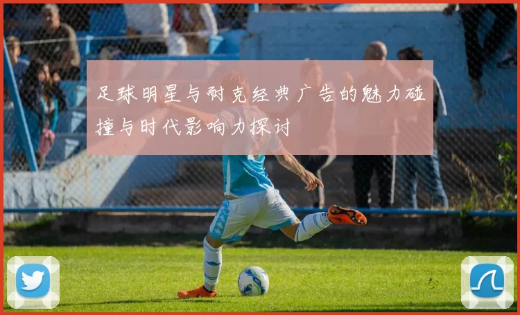 足球明星与耐克经典广告的魅力碰撞与时代影响力探讨