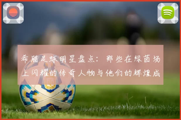 希腊足球明星盘点：那些在绿茵场上闪耀的传奇人物与他们的辉煌成就