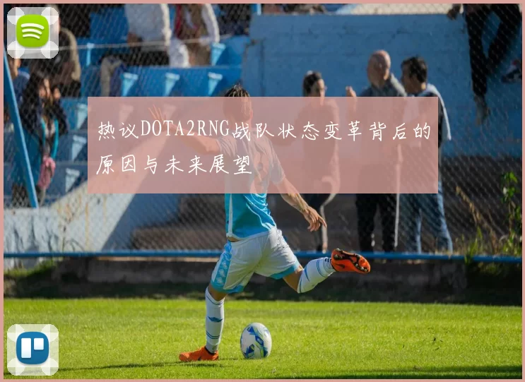 热议DOTA2RNG战队状态变革背后的原因与未来展望