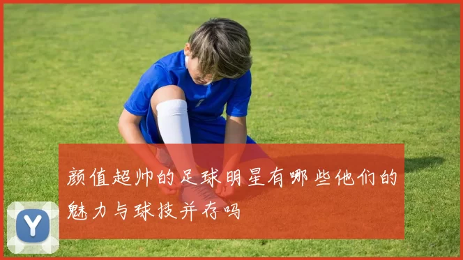 颜值超帅的足球明星有哪些他们的魅力与球技并存吗