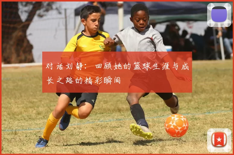 对话刘静：回顾她的篮球生涯与成长之路的精彩瞬间