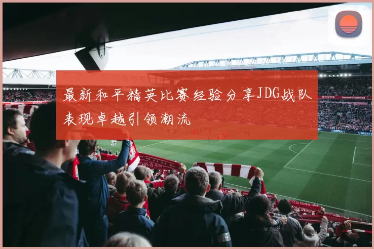 最新和平精英比赛经验分享JDG战队表现卓越引领潮流