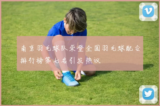 南京羽毛球队荣登全国羽毛球配合排行榜第七名引发热议