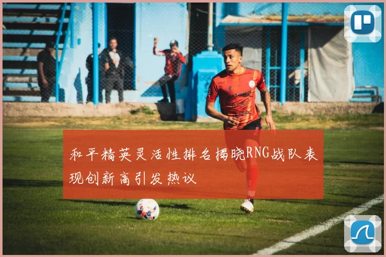 和平精英灵活性排名揭晓RNG战队表现创新高引发热议