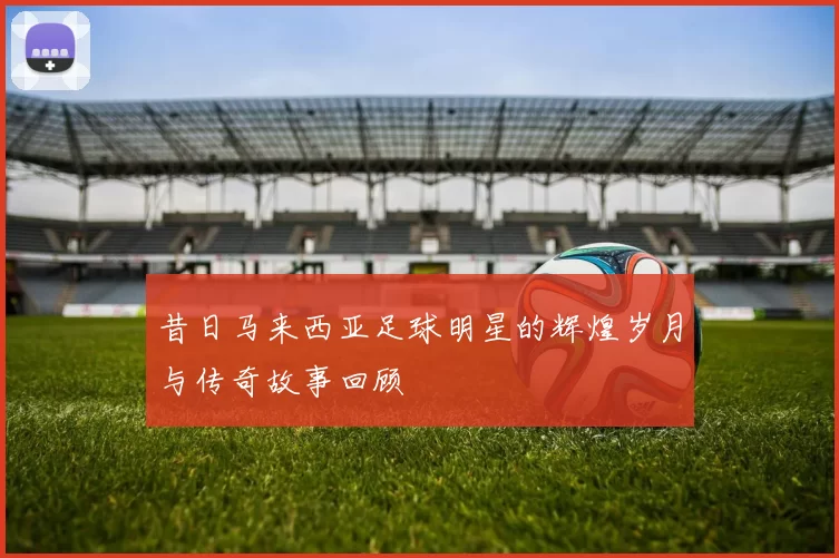 昔日马来西亚足球明星的辉煌岁月与传奇故事回顾