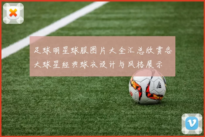 足球明星球服图片大全汇总欣赏各大球星经典球衣设计与风格展示