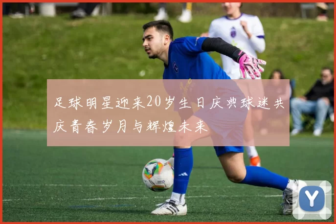 足球明星迎来20岁生日庆典球迷共庆青春岁月与辉煌未来