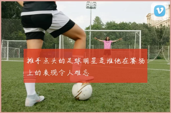 摊手点头的足球明星是谁他在赛场上的表现令人难忘